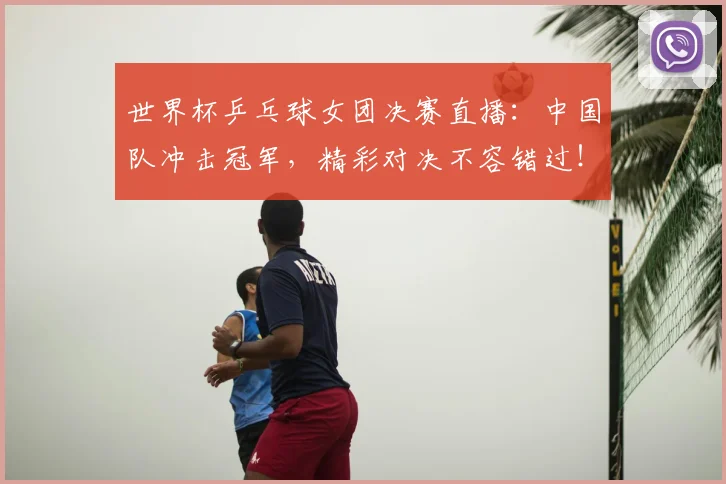 世界杯乒乓球女团决赛直播：中国队冲击冠军，精彩对决不容错过！