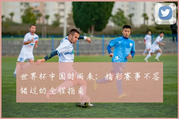 世界杯中国时间表：精彩赛事不容错过的全程指南