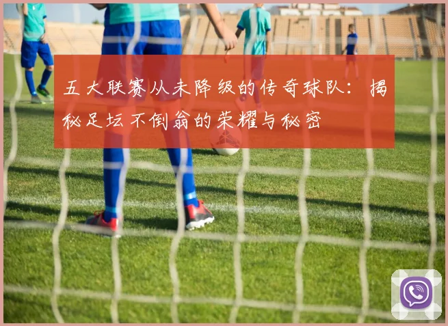 五大联赛从未降级的传奇球队：揭秘足坛不倒翁的荣耀与秘密