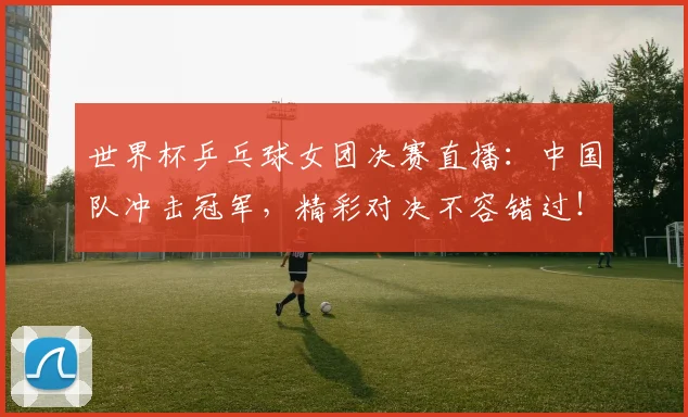 世界杯乒乓球女团决赛直播：中国队冲击冠军，精彩对决不容错过！
