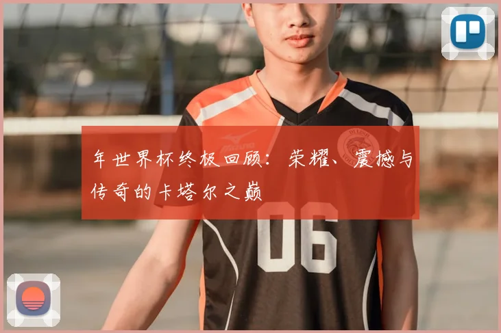 年世界杯终极回顾:荣耀、震撼与传奇的卡塔尔之巅