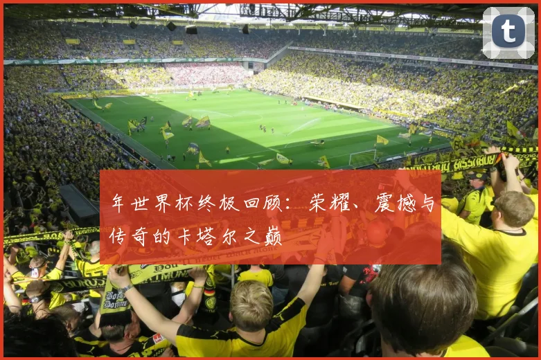 年世界杯终极回顾：荣耀、震撼与传奇的卡塔尔之巅