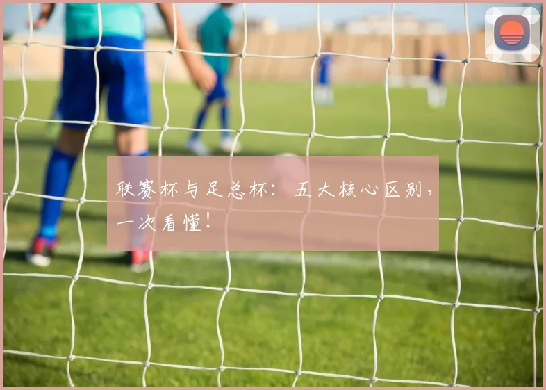 联赛杯与足总杯：五大核心区别，一次看懂！