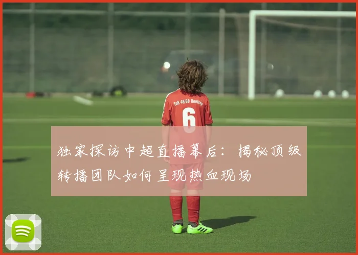 独家探访中超直播幕后：揭秘顶级转播团队如何呈现热血现场