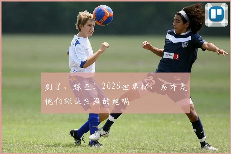 别了,球王!2026世界杯,或许是他们职业生涯的绝唱